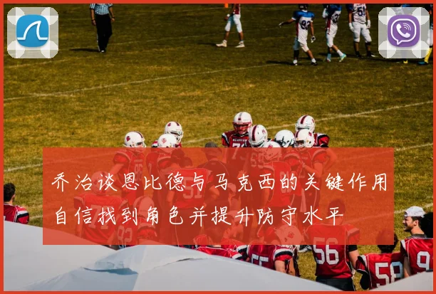 乔治谈恩比德与马克西的关键作用自信找到角色并提升防守水平