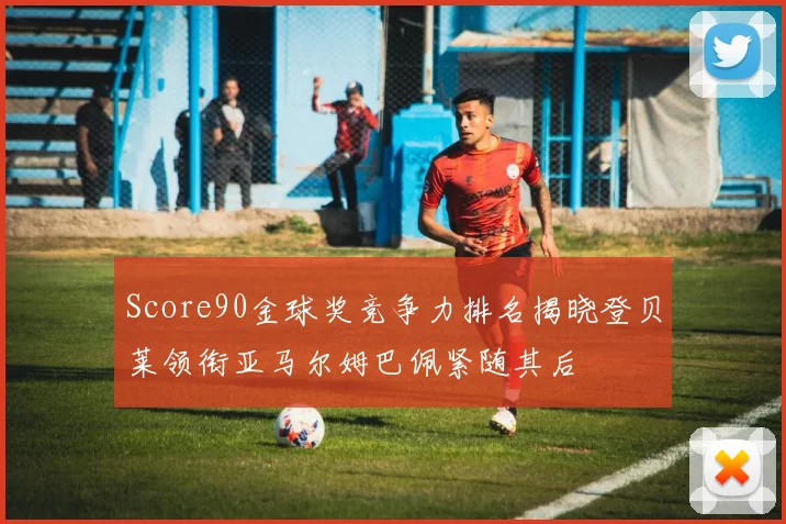 Score90金球奖竞争力排名揭晓登贝莱领衔亚马尔姆巴佩紧随其后