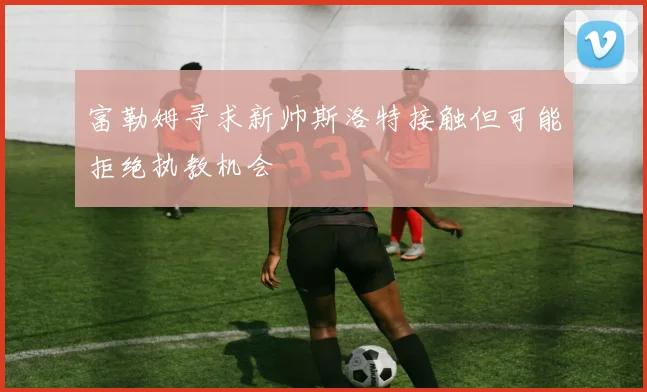 富勒姆寻求新帅斯洛特接触但可能拒绝执教机会
